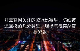 开云官网关注的欧冠比赛里，防线被迫回撤的几分钟里，现场气氛突然变得紧张