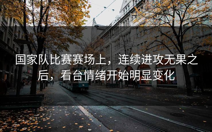 国家队比赛赛场上，连续进攻无果之后，看台情绪开始明显变化